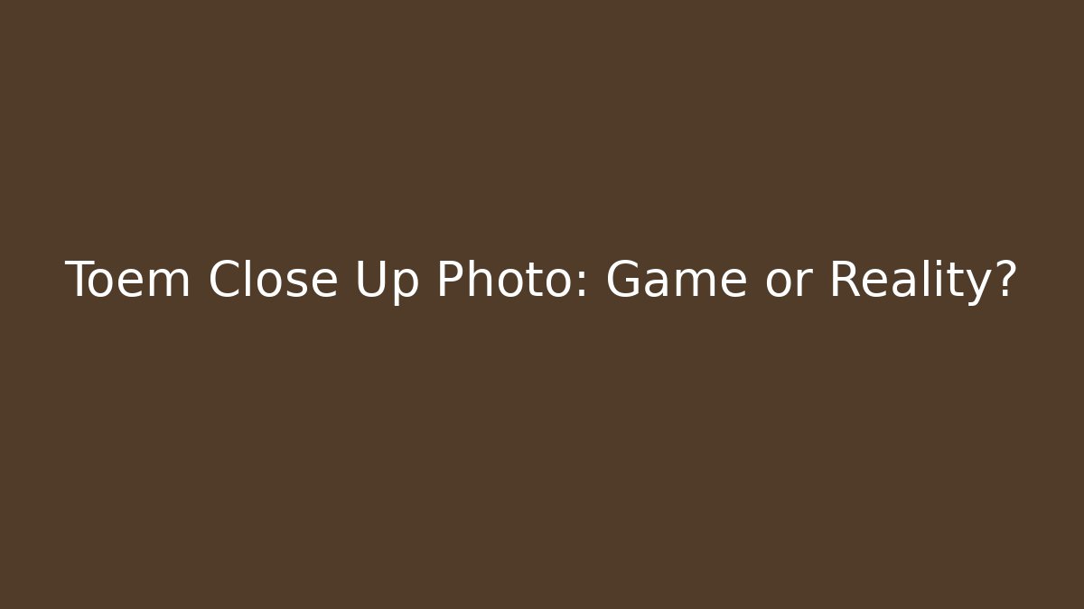 Toem Close Up Photo: Game or Reality?
