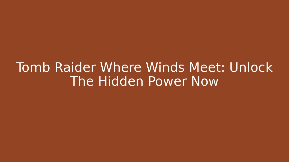 Tomb Raider Where Winds Meet: Unlock The Hidden Power Now