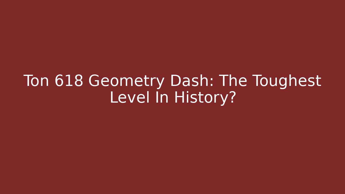 Ton 618 Geometry Dash: The Toughest Level In History?