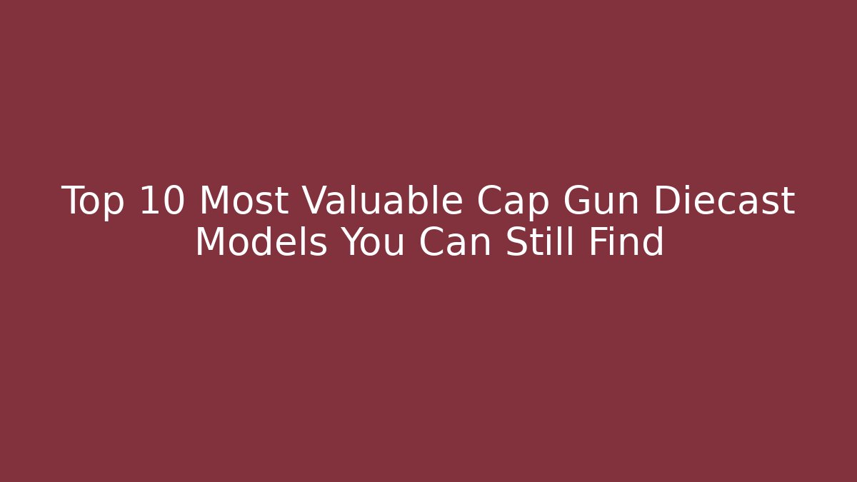 Top 10 Most Valuable Cap Gun Diecast Models You Can Still Find