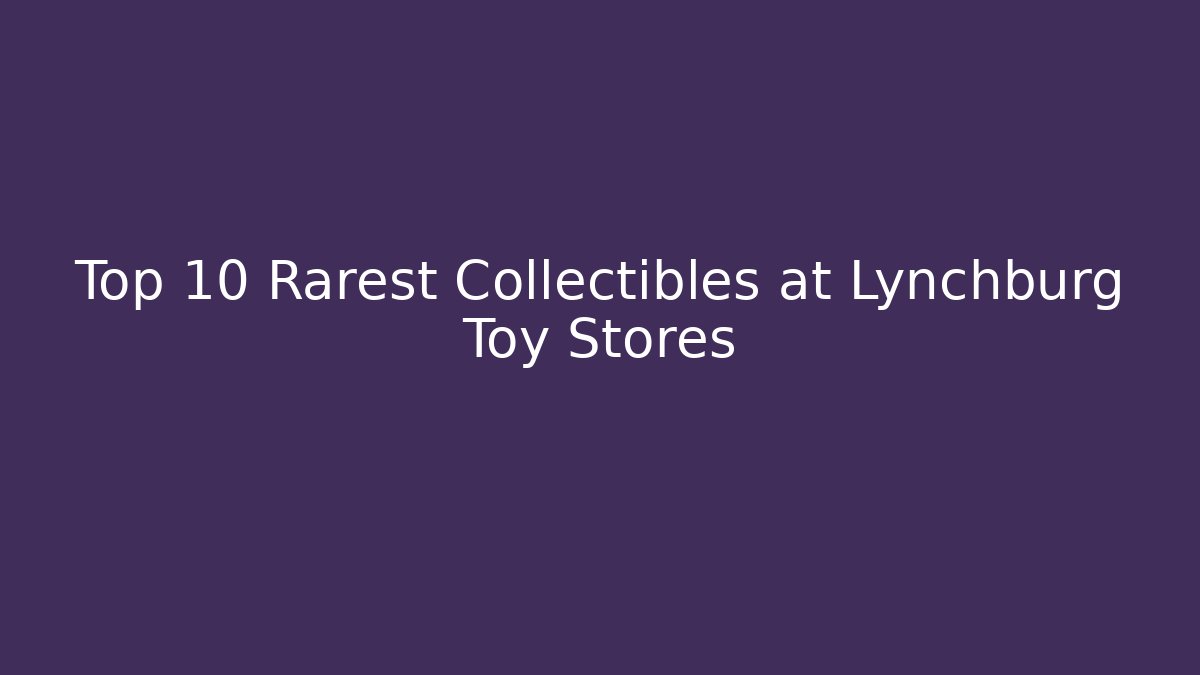 Top 10 Rarest Collectibles at Lynchburg Toy Stores