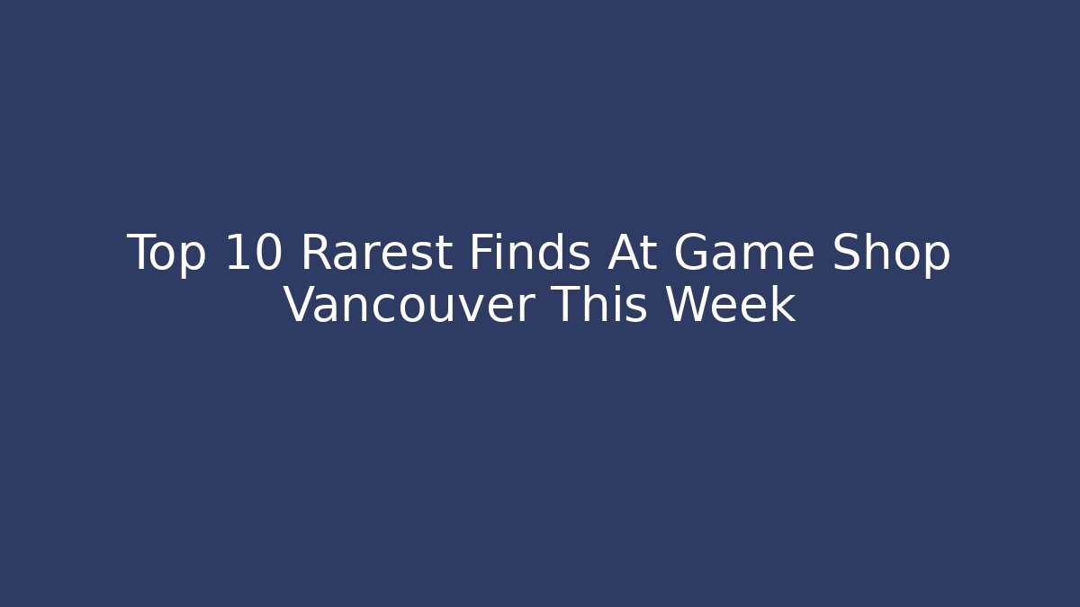 Top 10 Rarest Finds At Game Shop Vancouver This Week