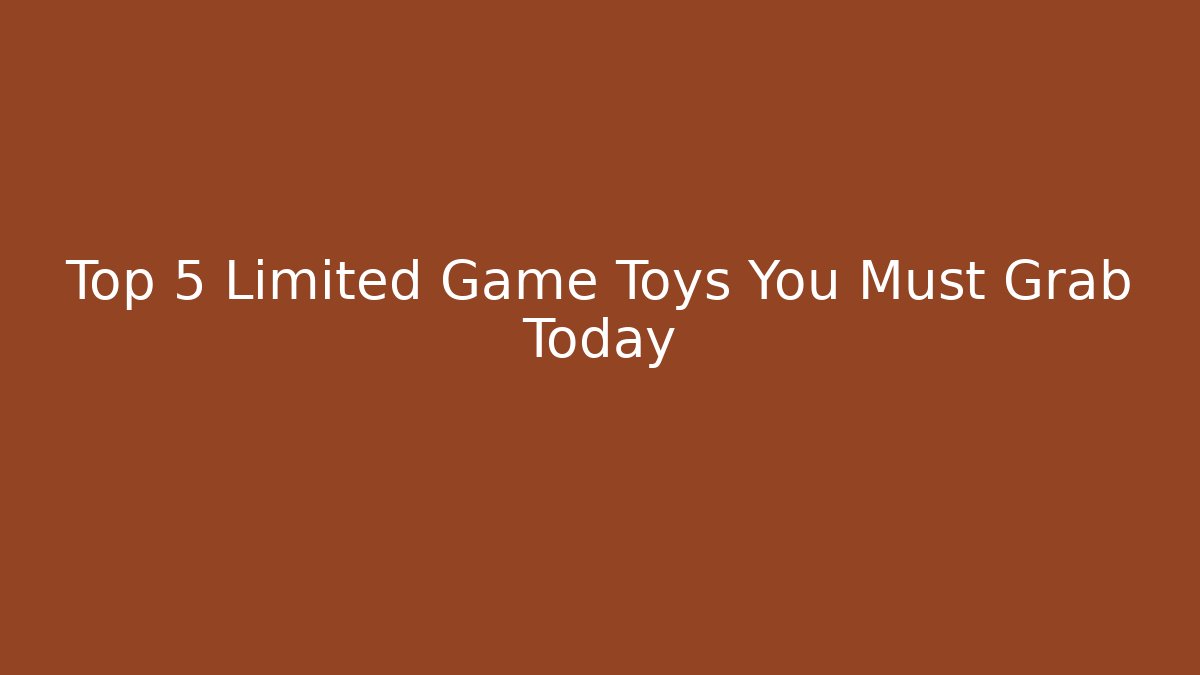 Top 5 Limited Game Toys You Must Grab Today