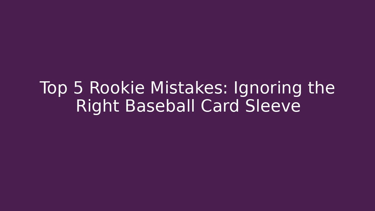 Top 5 Rookie Mistakes: Ignoring the Right Baseball Card Sleeve