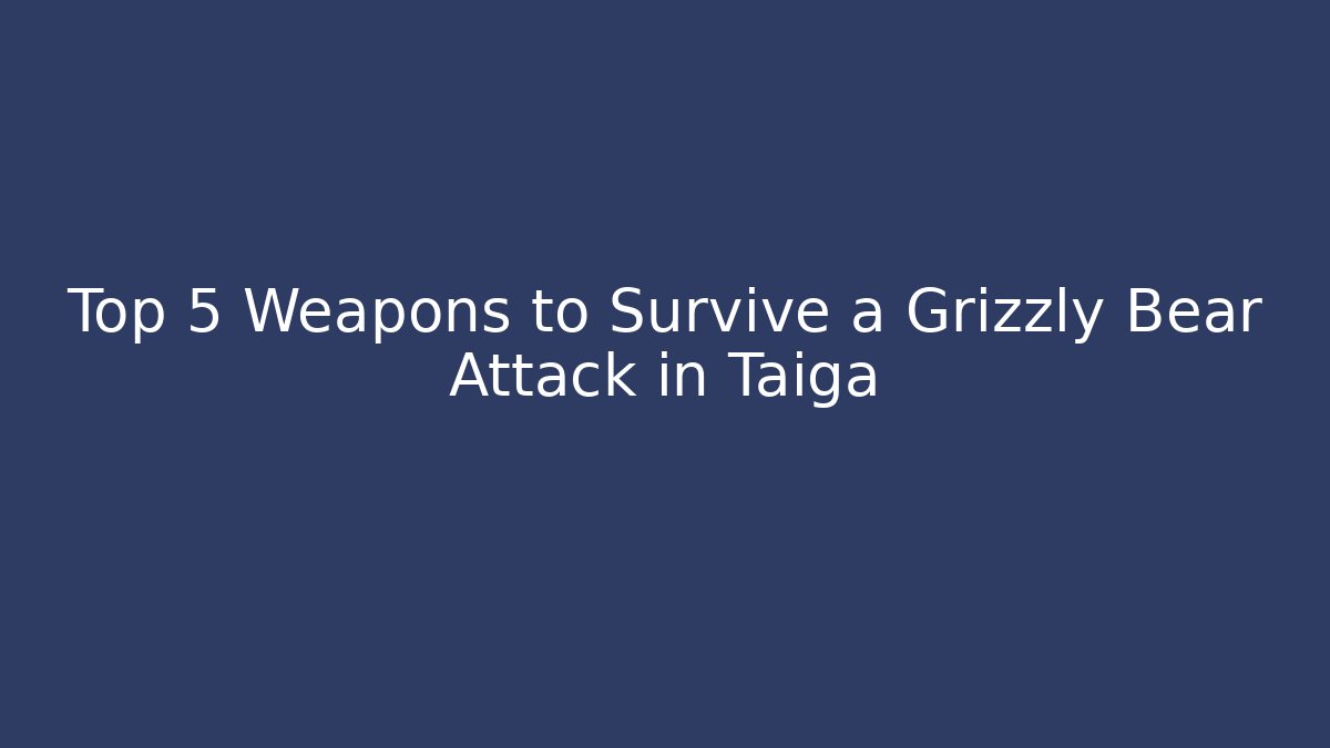 Top 5 Weapons to Survive a Grizzly Bear Attack in Taiga