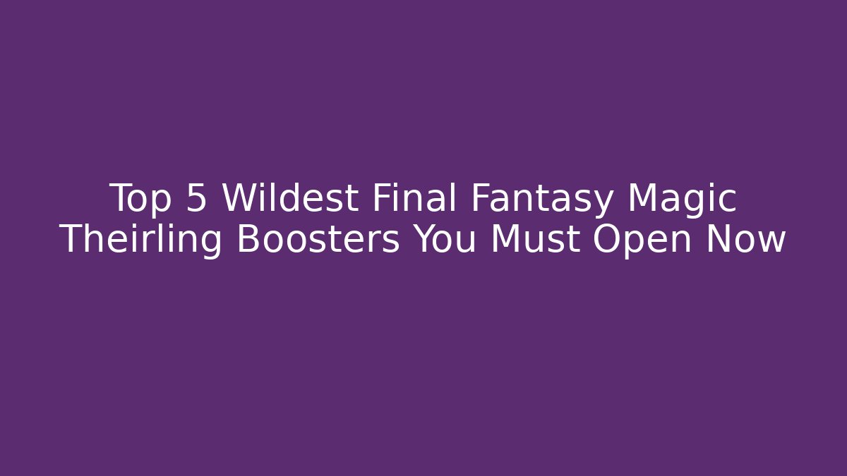 Top 5 Wildest Final Fantasy Magic Theirling Boosters You Must Open Now - Critter Realm