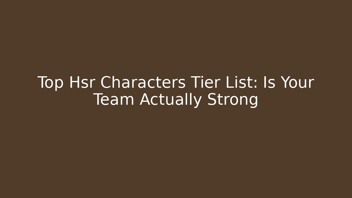 Top Hsr Characters Tier List: Is Your Team Actually Strong