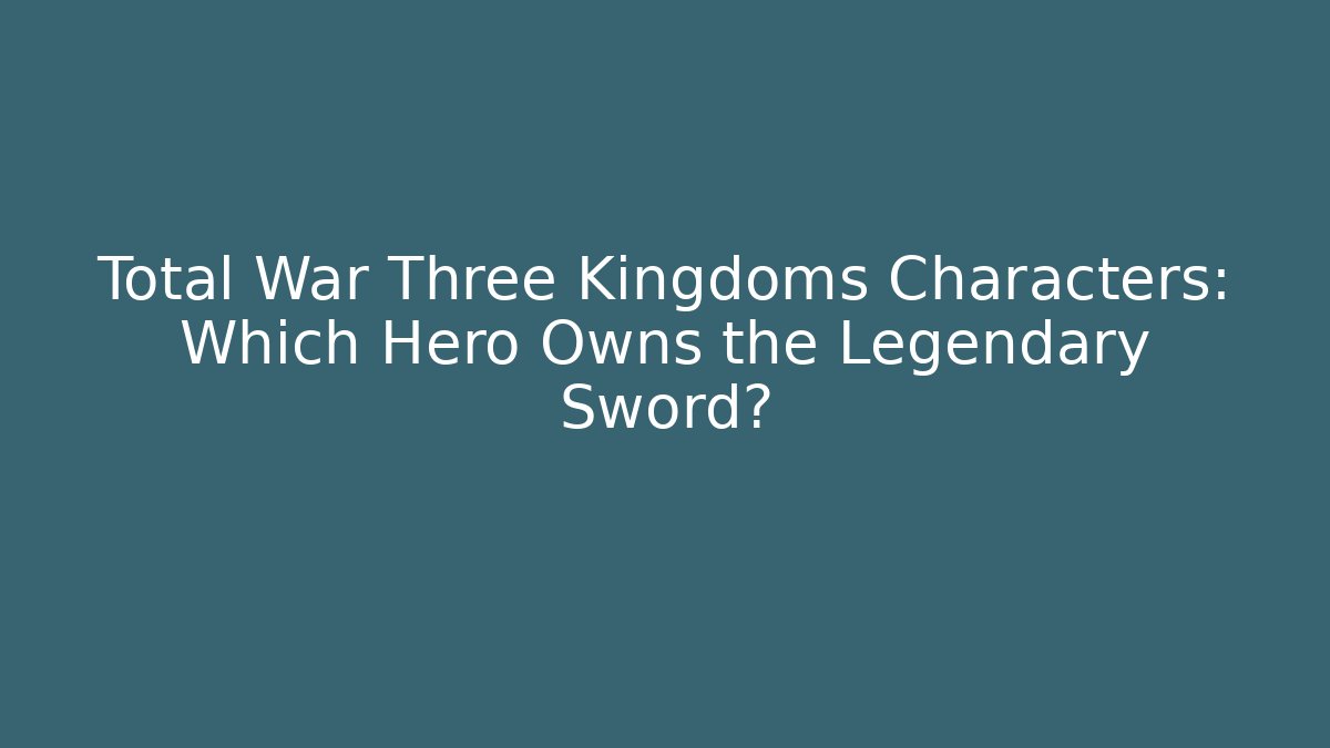 Total War Three Kingdoms Characters: Which Hero Owns the Legendary Sword?