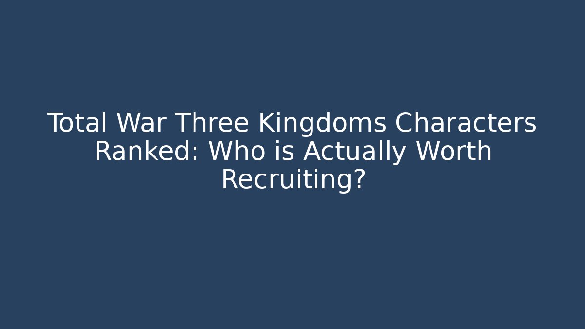Total War Three Kingdoms Characters Ranked: Who is Actually Worth Recruiting?