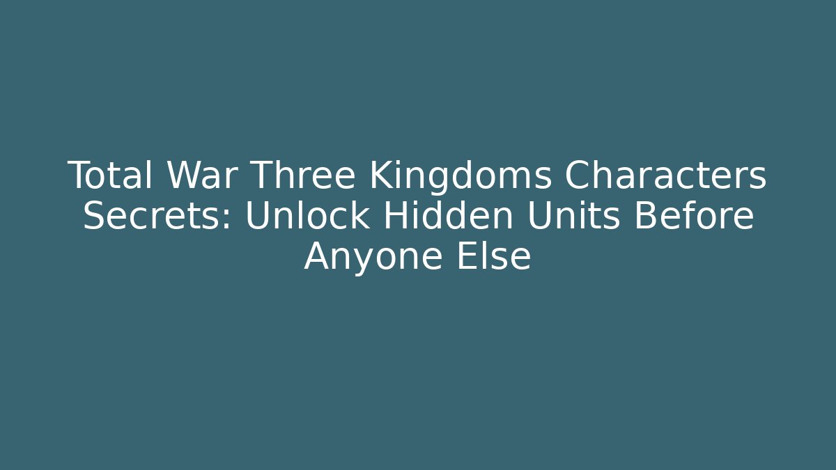 Total War Three Kingdoms Characters Secrets: Unlock Hidden Units Before Anyone Else