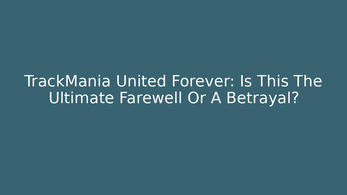 TrackMania United Forever: Is This The Ultimate Farewell Or A Betrayal?