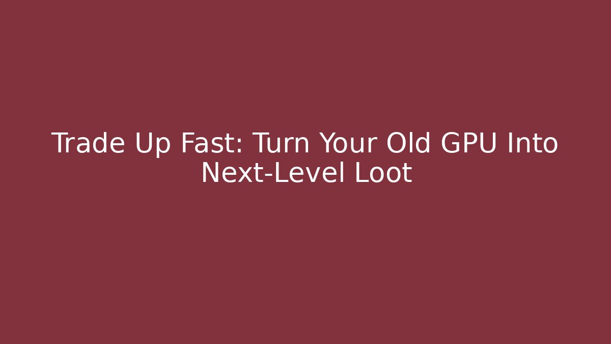 Trade Up Fast: Turn Your Old GPU Into Next-Level Loot