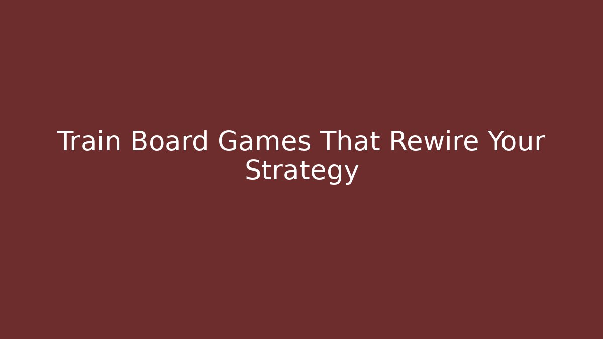 Train Board Games That Rewire Your Strategy