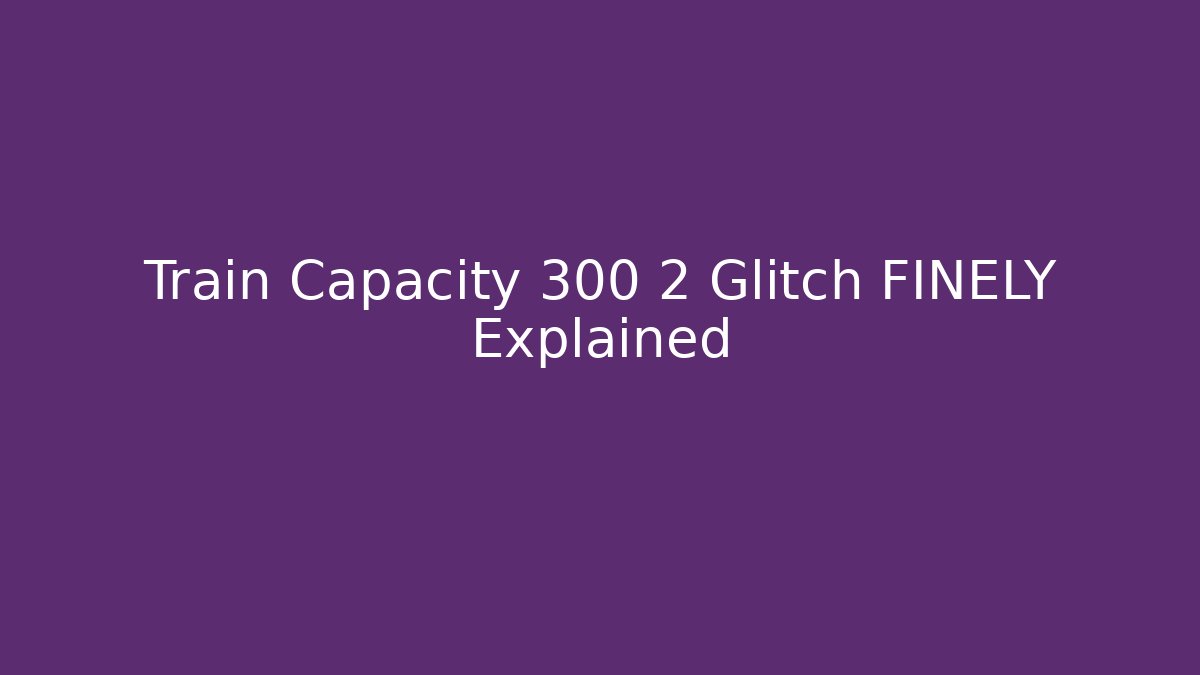 Train Capacity 300 2 Glitch FINELY Explained