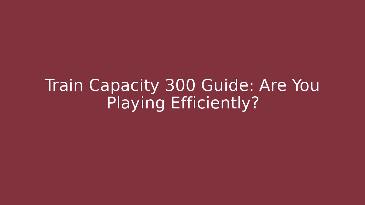 Train Capacity 300 Guide: Are You Playing Efficiently? - Critter Realm