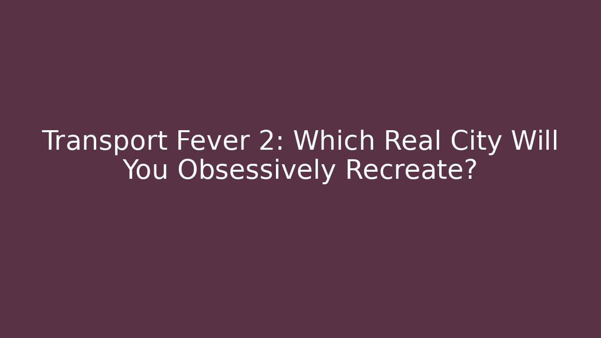 Transport Fever 2: Which Real City Will You Obsessively Recreate?