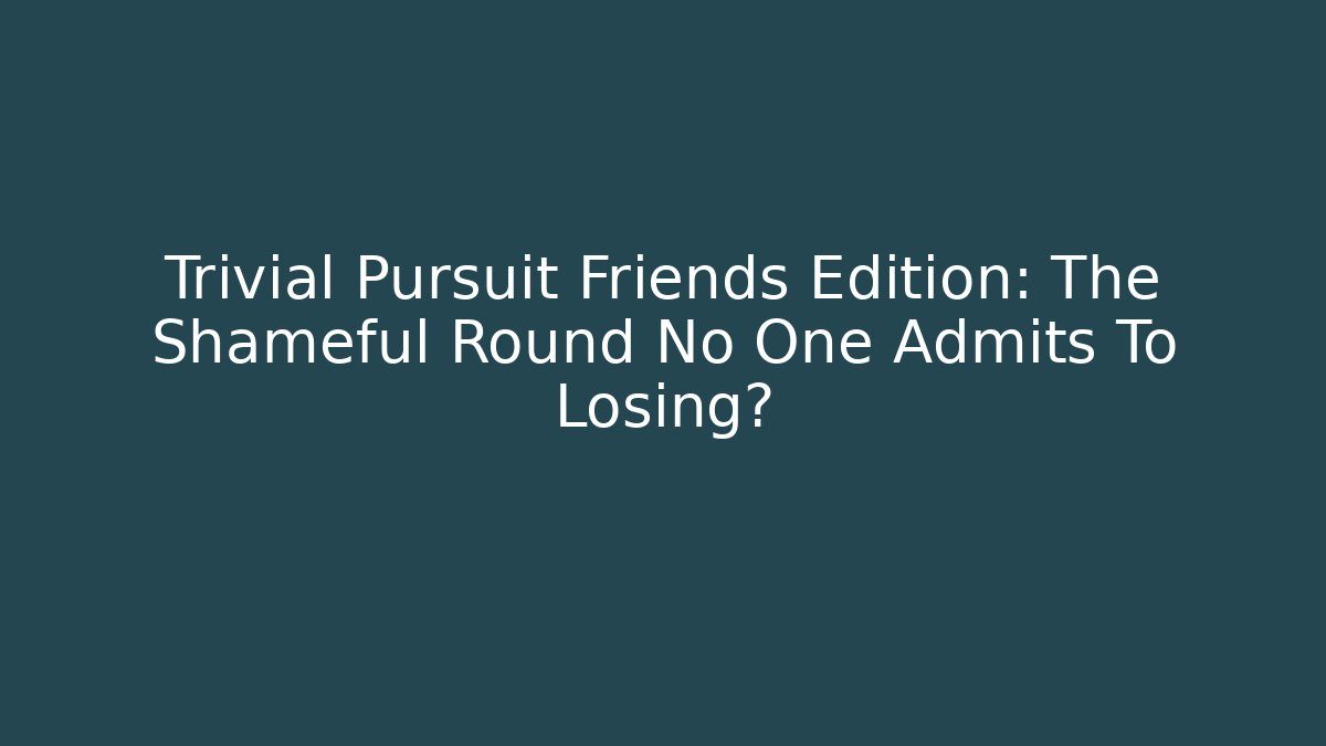 Trivial Pursuit Friends Edition: The Shameful Round No One Admits To Losing?