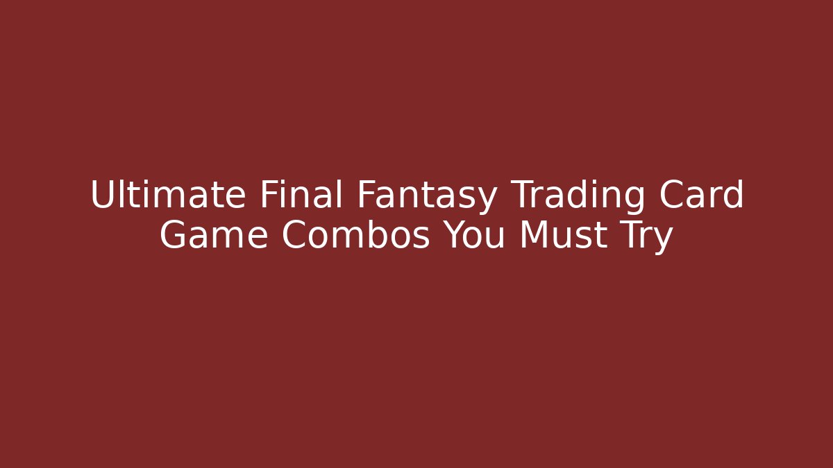 Ultimate Final Fantasy Trading Card Game Combos You Must Try