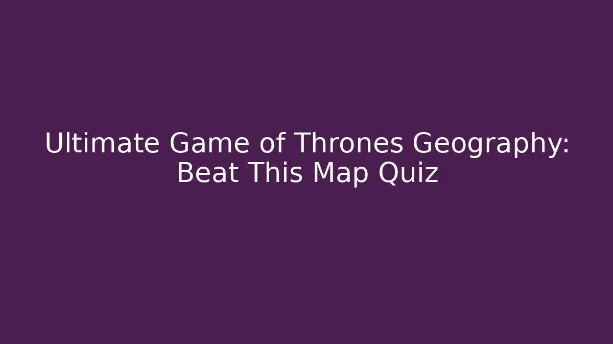 Ultimate Game of Thrones Geography: Beat This Map Quiz