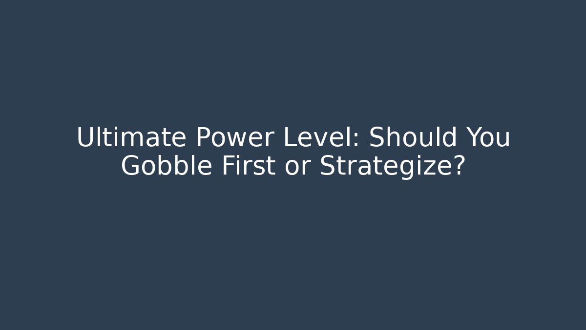 Ultimate Power Level: Should You Gobble First or Strategize?