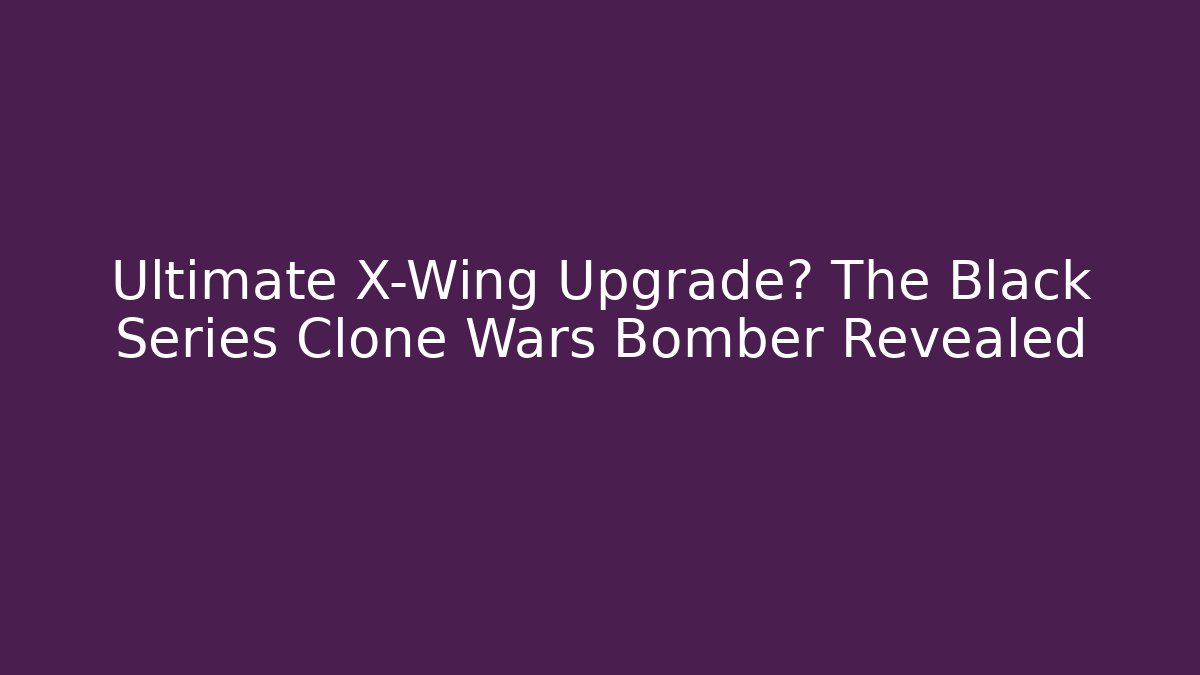 Ultimate X-Wing Upgrade? The Black Series Clone Wars Bomber Revealed - Critter Realm
