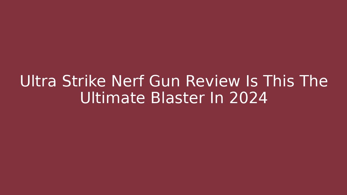 Ultra Strike Nerf Gun Review Is This The Ultimate Blaster In 2024
