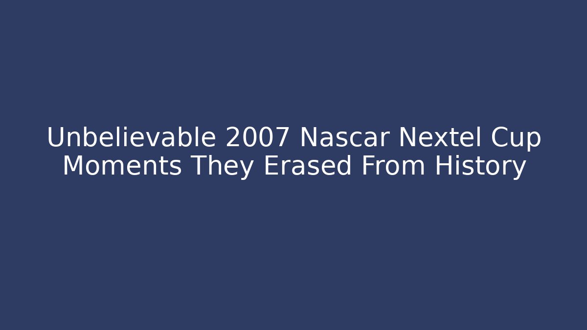 Unbelievable 2007 Nascar Nextel Cup Moments They Erased From History