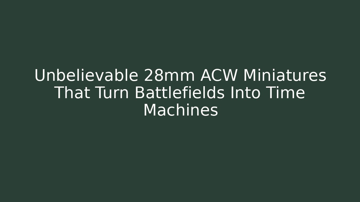 Unbelievable 28mm ACW Miniatures That Turn Battlefields Into Time Machines