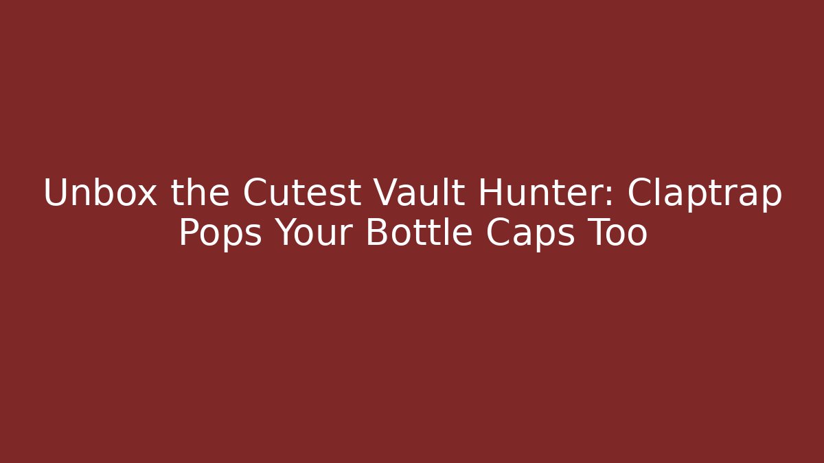 Unbox the Cutest Vault Hunter: Claptrap Pops Your Bottle Caps Too - Critter Realm