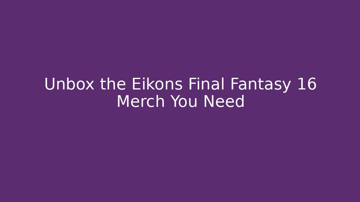 Unbox the Eikons Final Fantasy 16 Merch You Need