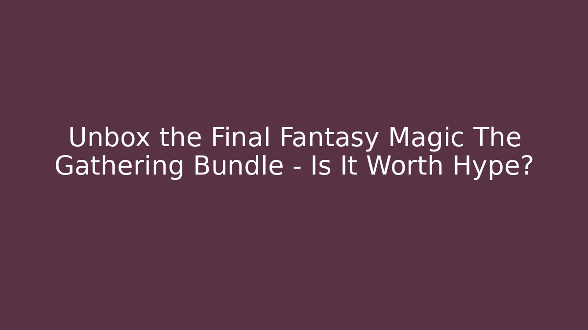 Unbox the Final Fantasy Magic The Gathering Bundle – Is It Worth Hype?