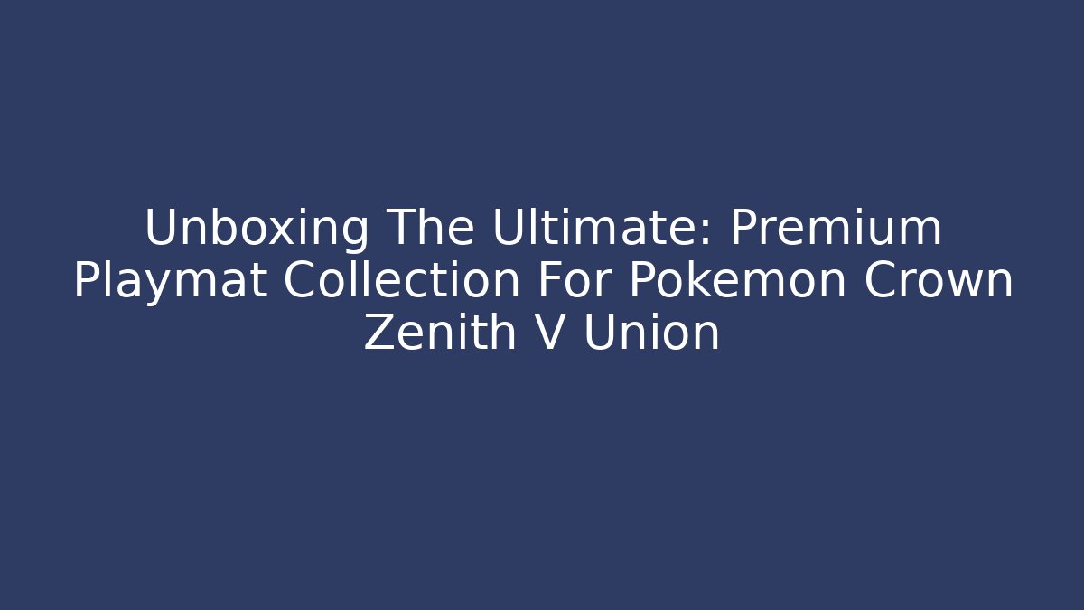 Unboxing The Ultimate: Premium Playmat Collection For Pokemon Crown Zenith V Union