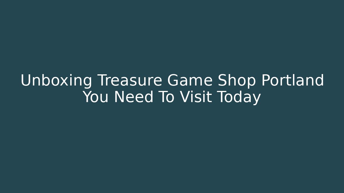 Unboxing Treasure Game Shop Portland You Need To Visit Today