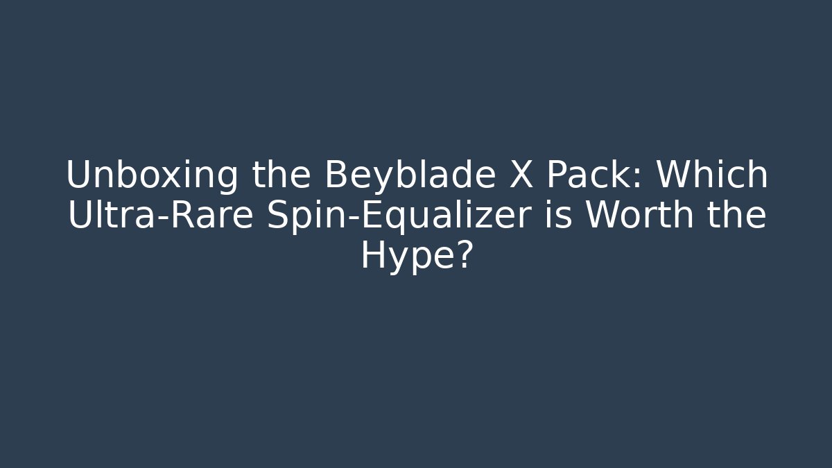 Unboxing the Beyblade X Pack: Which Ultra-Rare Spin-Equalizer is Worth the Hype?