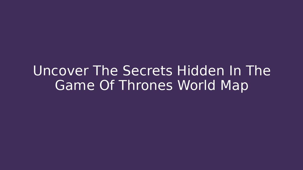 Uncover The Secrets Hidden In The Game Of Thrones World Map