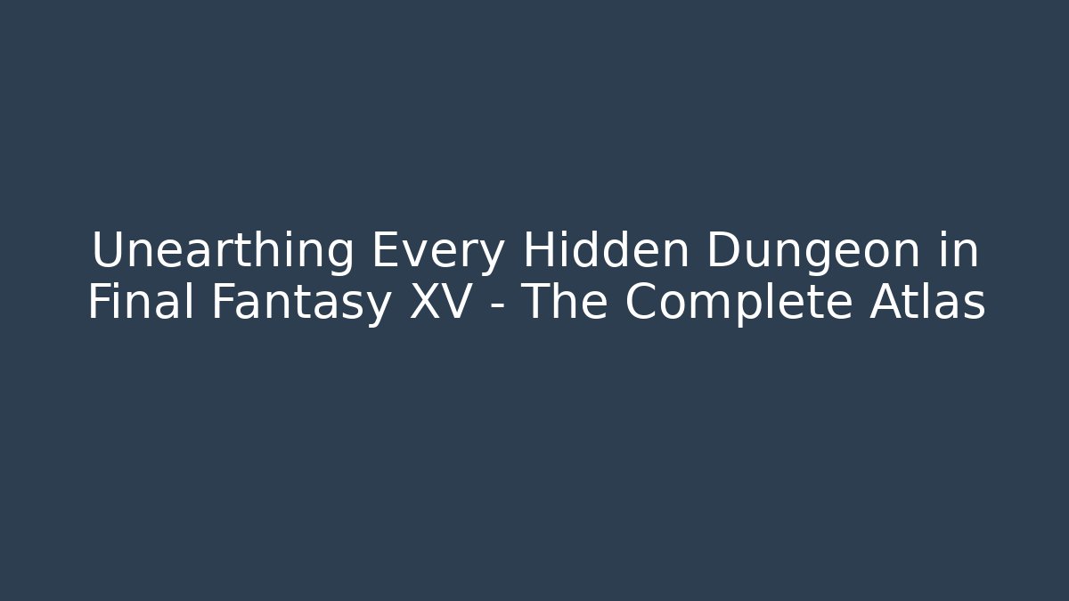 Unearthing Every Hidden Dungeon in Final Fantasy XV – The Complete Atlas