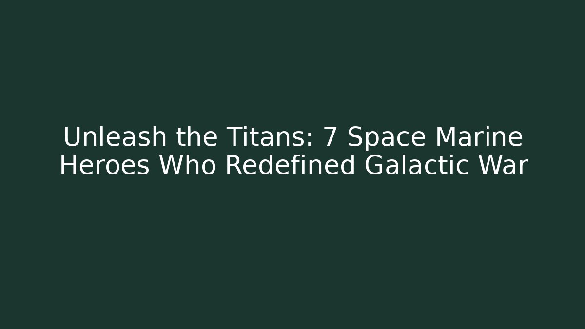 Unleash the Titans: 7 Space Marine Heroes Who Redefined Galactic War
