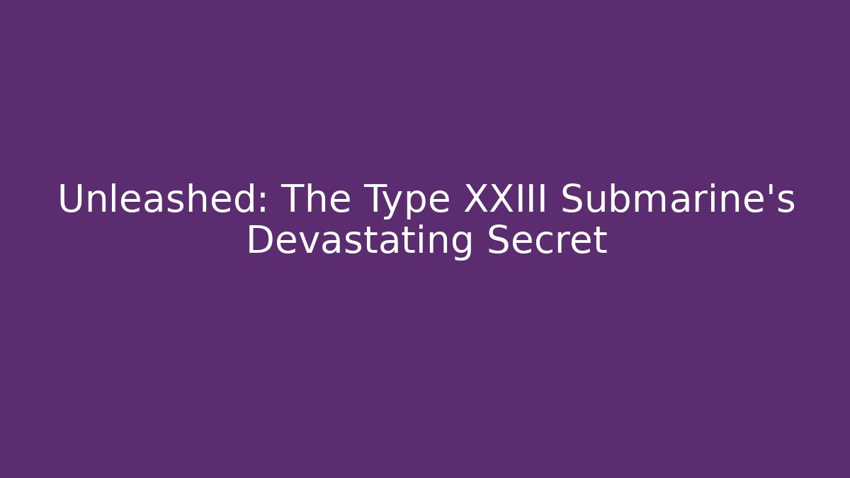Unleashed: The Type XXIII Submarine's Devastating Secret