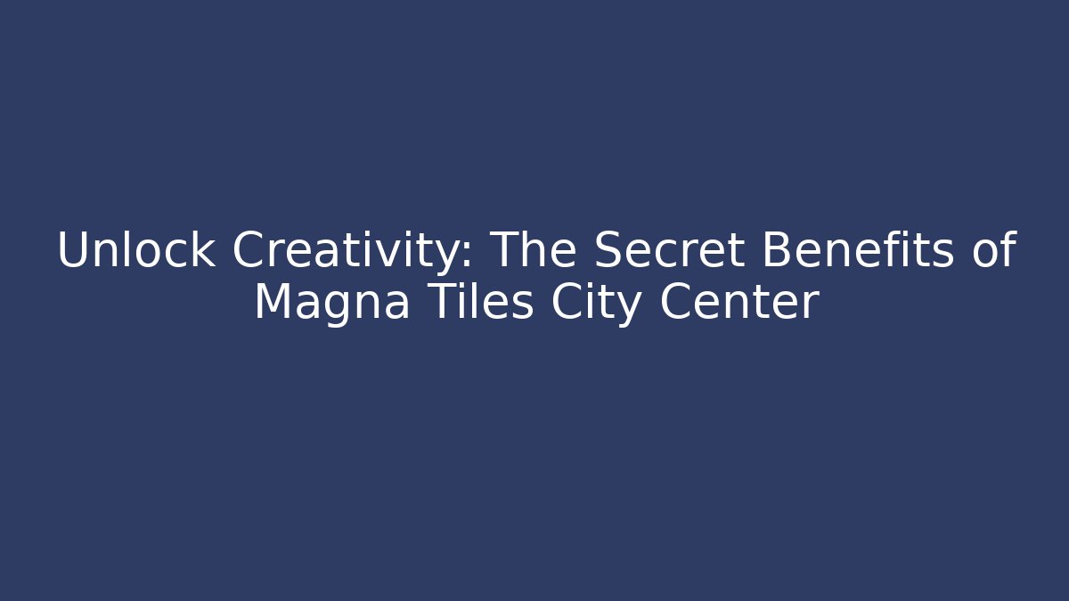 Unlock Creativity: The Secret Benefits of Magna Tiles City Center