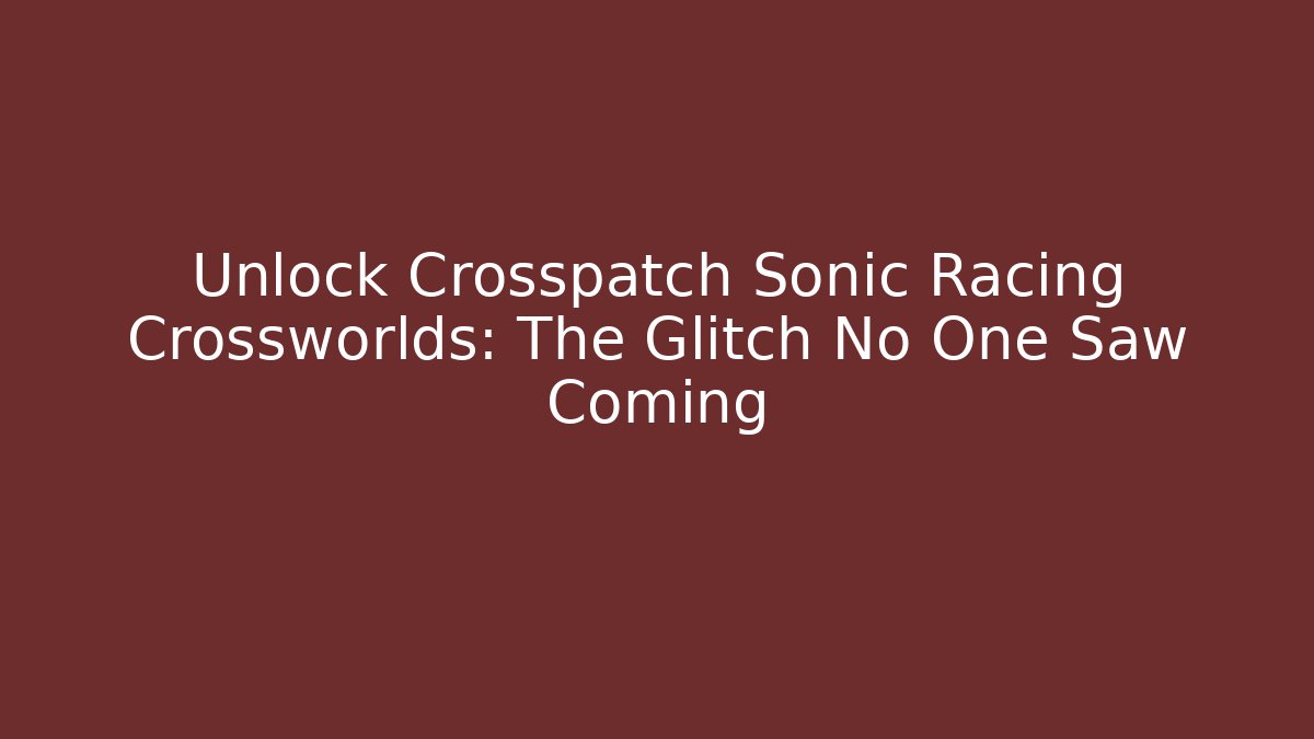 Unlock Crosspatch Sonic Racing Crossworlds: The Glitch No One Saw Coming