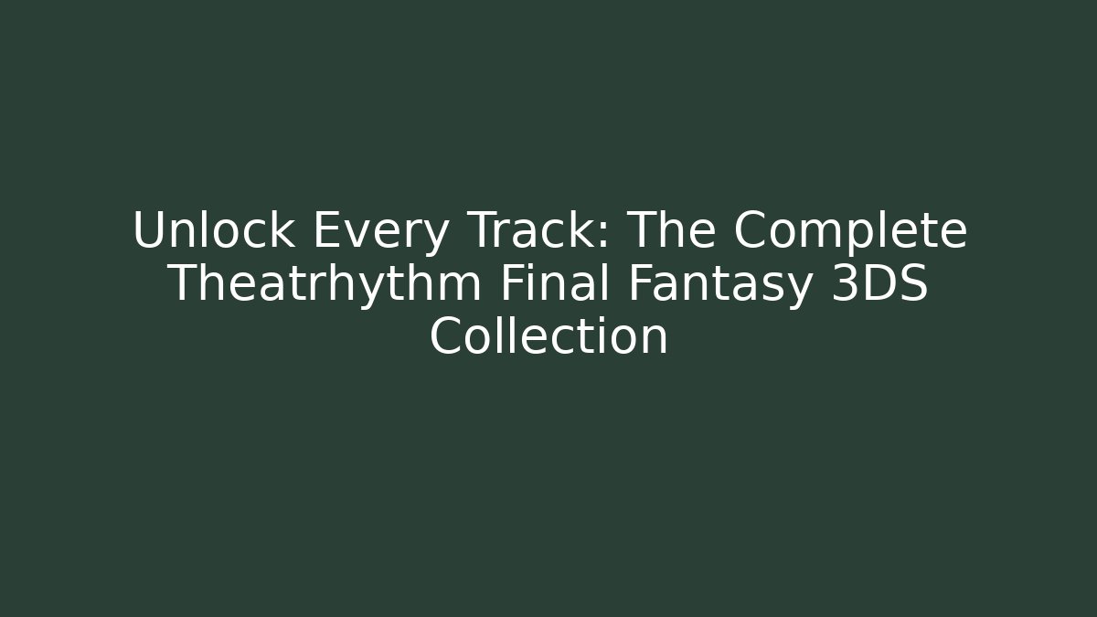 Unlock Every Track: The Complete Theatrhythm Final Fantasy 3DS Collection
