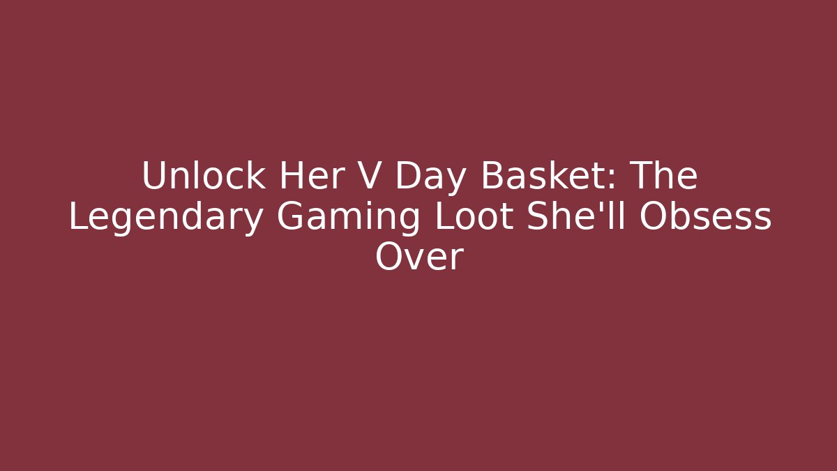 Unlock Her V Day Basket: The Legendary Gaming Loot She’ll Obsess Over