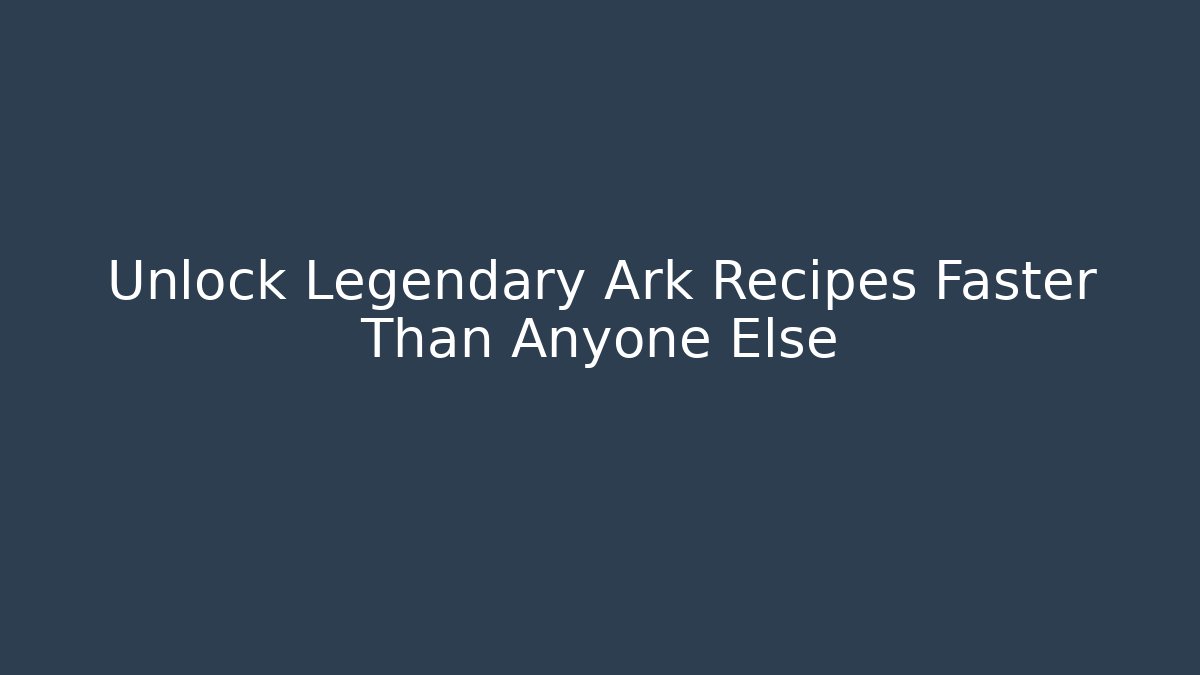 Unlock Legendary Ark Recipes Faster Than Anyone Else