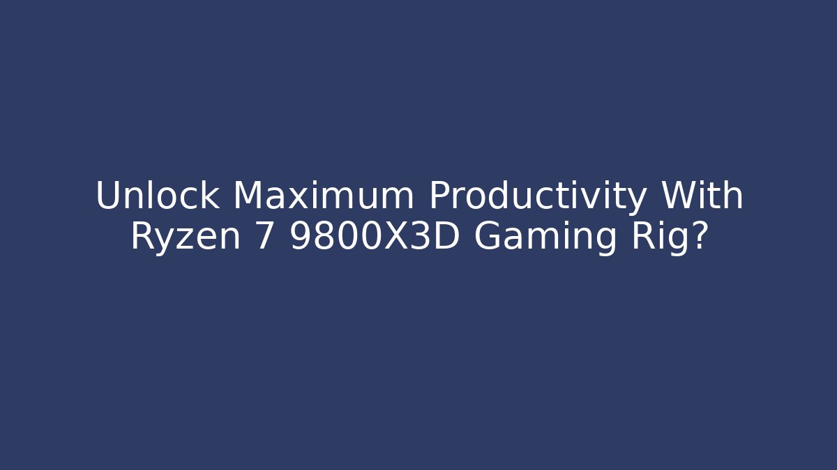 Unlock Maximum Productivity With Ryzen 7 9800X3D Gaming Rig?