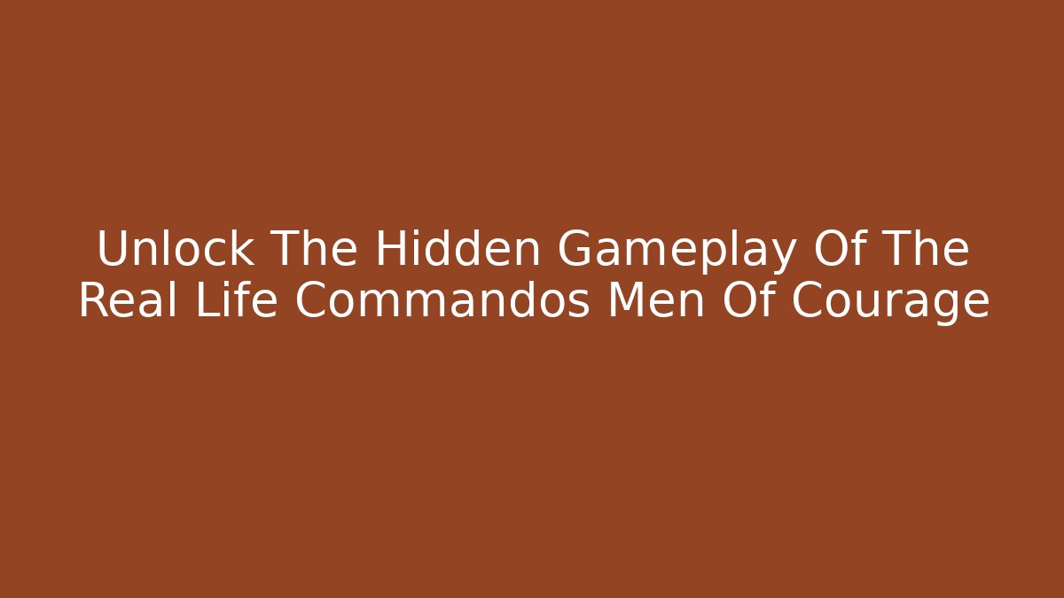 Unlock The Hidden Gameplay Of The Real Life Commandos Men Of Courage