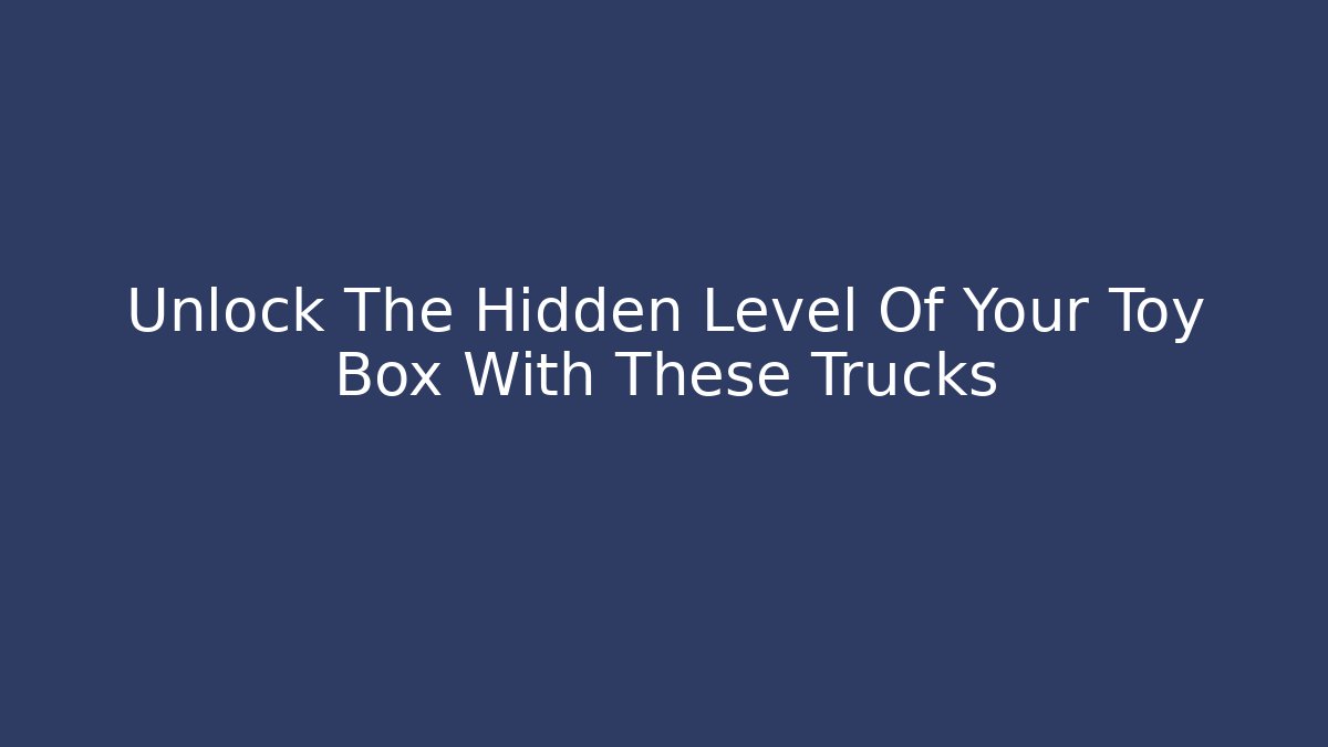 Unlock The Hidden Level Of Your Toy Box With These Trucks