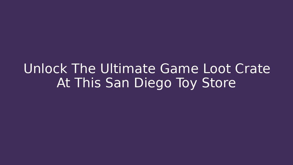 Unlock The Ultimate Game Loot Crate At This San Diego Toy Store