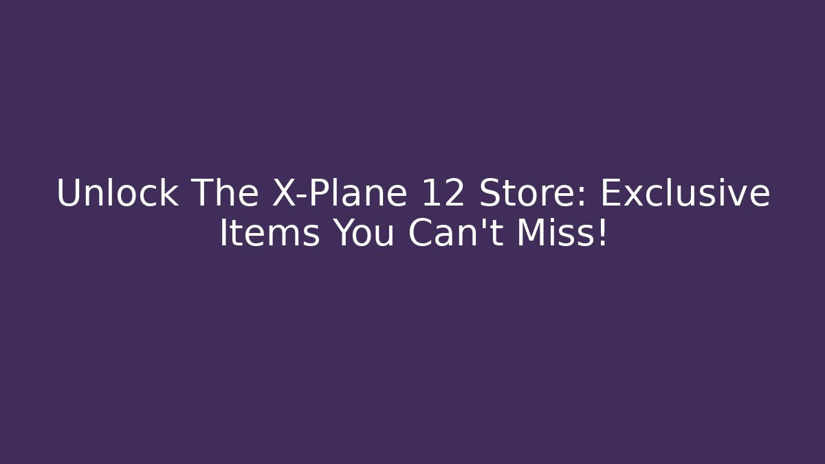 Unlock The X-Plane 12 Store: Exclusive Items You Can’t Miss!