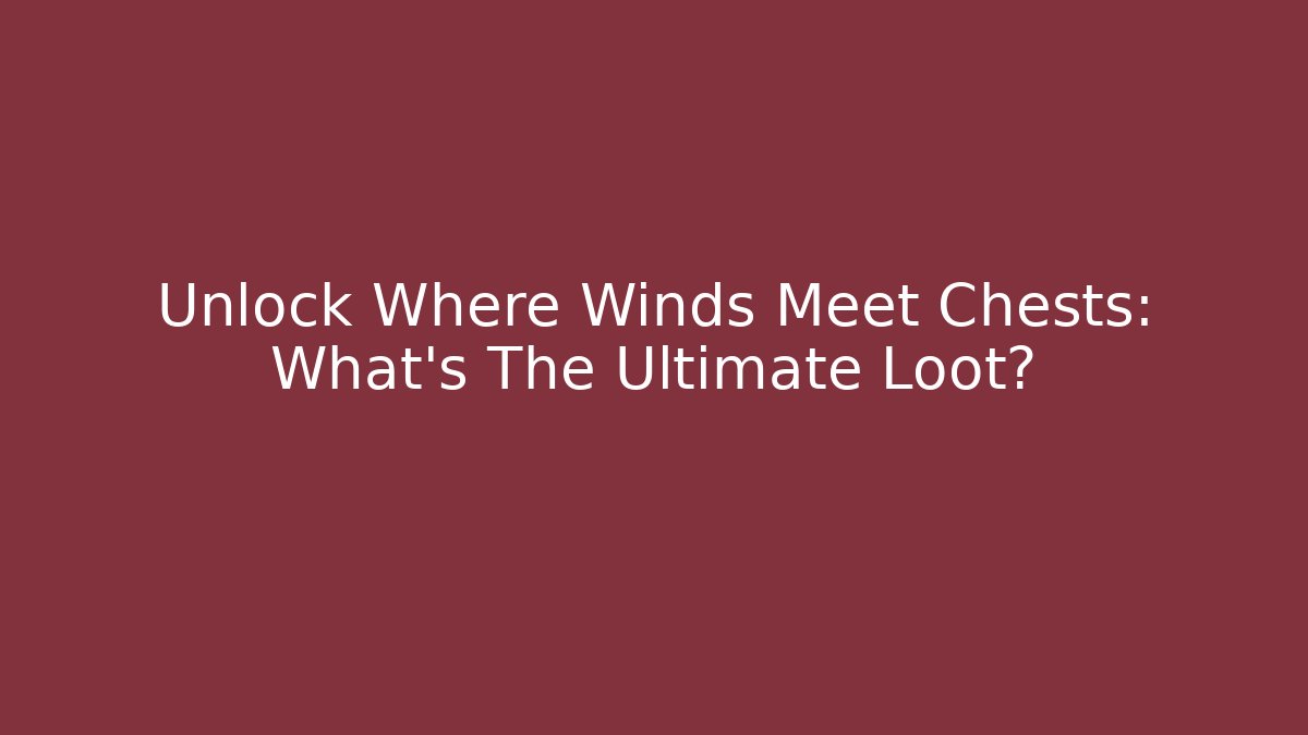 Unlock Where Winds Meet Chests: What's The Ultimate Loot?