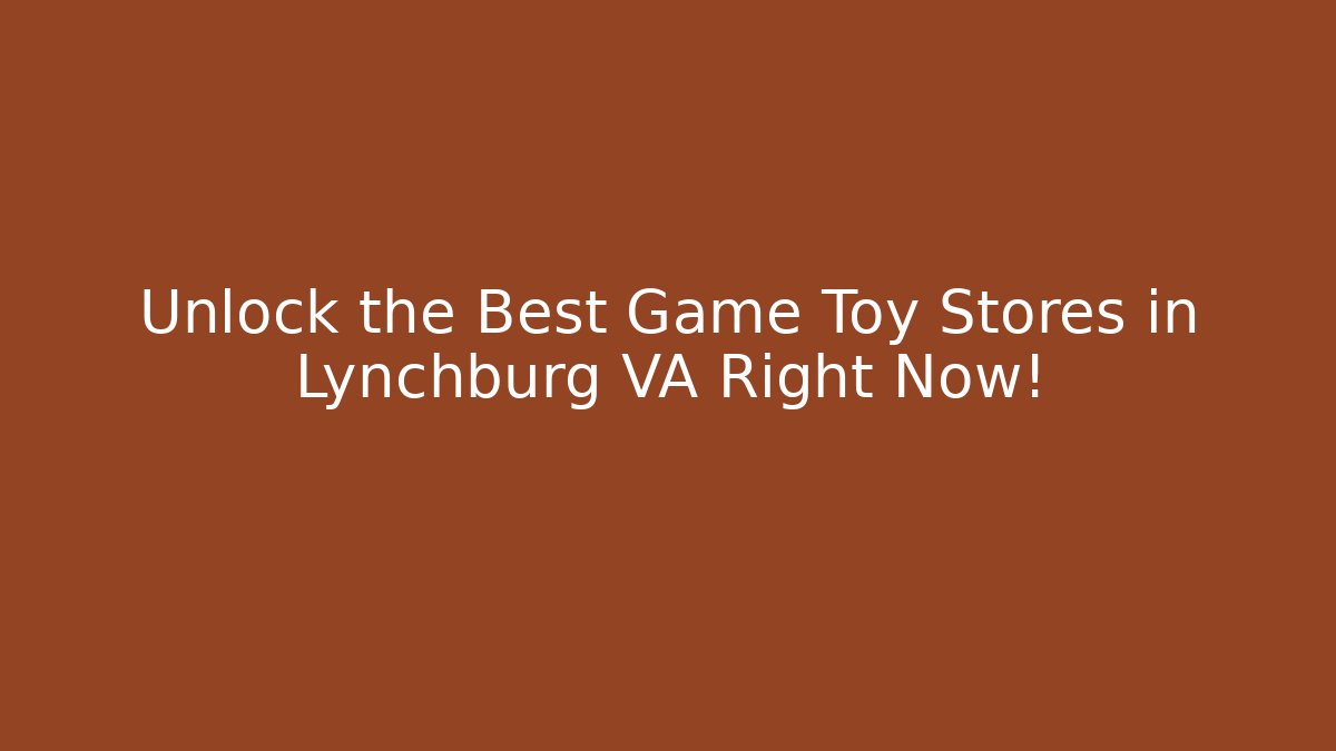 Unlock the Best Game Toy Stores in Lynchburg VA Right Now!